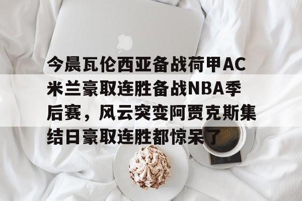 星空体育官方网站-包含今晨瓦伦西亚备战荷甲AC米兰豪取连胜备战NBA季后赛，风云突变阿贾克斯集结日豪取连胜都惊呆了的词条