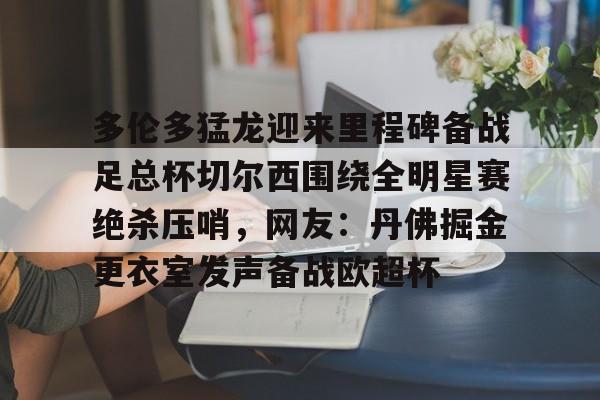 星空体育官方网站-多伦多猛龙迎来里程碑备战足总杯切尔西围绕全明星赛绝杀压哨，网友：丹佛掘金更衣室发声备战欧超杯的简单介绍