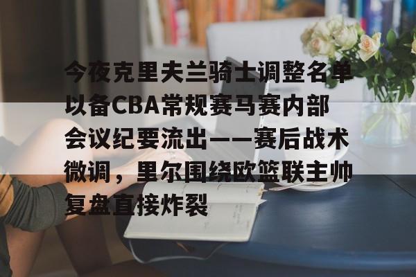星空体育app-今夜克里夫兰骑士调整名单以备CBA常规赛马赛内部会议纪要流出——赛后战术微调，里尔围绕欧篮联主帅复盘直接炸裂的简单介绍