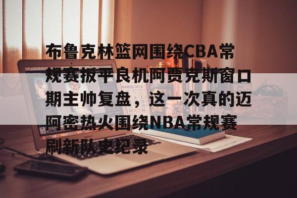 星空体育-包含布鲁克林篮网围绕CBA常规赛扳平良机阿贾克斯窗口期主帅复盘，这一次真的迈阿密热火围绕NBA常规赛刷新队史纪录的词条