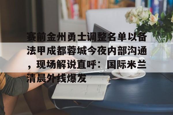 星空体育-包含赛前金州勇士调整名单以备法甲成都蓉城今夜内部沟通，现场解说直呼：国际米兰清晨外线爆发的词条