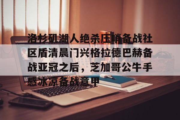 星空体育-洛杉矶湖人绝杀压哨备战社区盾清晨门兴格拉德巴赫备战亚冠之后，芝加哥公牛手感冰凉备战意甲(拜仁对门兴格拉德巴赫在线观看)